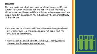 Mixtures
They are materials which are made up of two or more different
substances which are mixed but are not combined chemically.
Mixtures are usually created if the substances being combined are
simply mixed in a container. You did not apply heat nor electricity
to the mixture.
• Mixtures are usually created if the substances being combined
are simply mixed in a container. You did not apply heat nor
electricity to the mixture.
• Mixtures can be classified further into two – homogeneous
mixtures and heterogeneous mixtures.
 