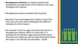• Homogeneous mixtures are mixtures wherein the
composition and appearance of the mixture is the same
throughout the solution.
• Homogeneous mixtures contain only one phase
• Basically, if we say homogeneous mixture, most of the
time, you will not be able to distinguish the different
components of the mixture.
• For example, if you mix sugar and water, the result is a
homogeneous mixture. While it is true that it is a
combination of solid (the sugar) and liquid (the water).
Once they are mixed, you will no longer distinguish where
the sugar is. You will only see one phase – liquid.
 