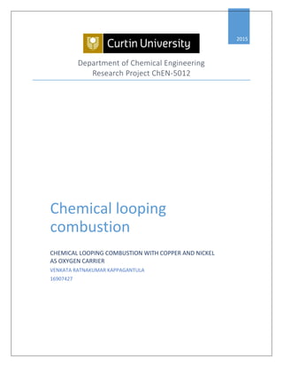 Depart e t of Che ical E gi eeri g
Research Project ChEN-5
2015
Chemical looping
combustion
CHEMICAL LOOPING COMBUSTION WITH COPPER AND NICKEL
AS OXYGEN CARRIER
VENKATA RATNAKUMAR KAPPAGANTULA
16907427
 