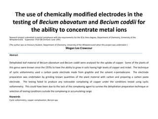 The use of chemically modified electrodes in the
testing of Becium obavatum and Becium coddii for
the ability to concentrate metal ions
Research project submitted in partial compliance with the requirements for the B.Sc Hons degree, Department of Chemistry, University of the
Witwatersrand. Supervisor: Prof SW Orchard. June 1991.
[The author was an Honours Student, Department of Chemistry, University of the Witwatersrand when this project was undertaken ]
Megan Lee Crawcour
Abstract
Dehydrated leaf material of Becium obovatum and Becium coddii were analysed for the uptake of copper. Some of the plants of
this genus were known since the 1970s to have the ability to grow in soils having high levels of copper and nickel. The technique
of cyclic voltammetry used a carbon paste electrode made from graphite and the solvent n-pentadecane. The electrode
preparation was undertaken by grinding known quantities of the plant material with carbon and preparing a carbon paste
electrode. The testing failed to produce any noticeable complexing of copper under the conditions tested using cyclic
voltammetry. This could have been due to the lack of the complexing agent to survive the dehydration preparation technique or
selection of testing conditions outside the complexing or accumulating range.
Keywords
Cyclic voltammetry, copper complexation, Becium spp.
 