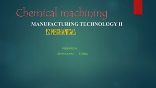 Chemical machining
12 MECHANICAL
MANUFACTURING TECHNOLOGY II
PRESENTEDBY:
ASLAMSOLANGI K-12ME55
 