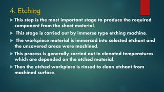 4. Etching
 This step is the most important stage to produce the required
component from the sheet material.
 This stage is carried out by immerse type etching machine.
 The workpiece material is immersed into selected etchant and
the uncovered areas were machined.
 This process is generally carried out in elevated temperatures
which are depended on the etched material.
 Then the etched workpiece is rinsed to clean etchant from
machined surface.
 