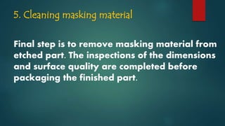 5. Cleaning masking material
Final step is to remove masking material from
etched part. The inspections of the dimensions
and surface quality are completed before
packaging the finished part.
 