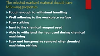 The selected maskant material should have
following properties
 Tough enough to withstand handling
 Well adhering to the workpiece surface
 Easy scribing
 Inert to the chemical reagent used
 Able to withstand the heat used during chemical
machining
 Easy and inexpensive removal after chemical
machining etching
 