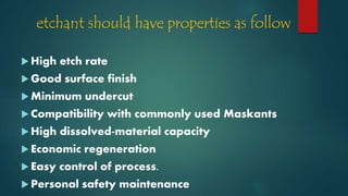 etchant should have properties as follow
 High etch rate
 Good surface finish
 Minimum undercut
 Compatibility with commonly used Maskants
 High dissolved-material capacity
 Economic regeneration
 Easy control of process.
 Personal safety maintenance
 