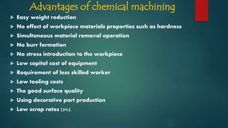 Advantages of chemical machining
 Easy weight reduction
 No effect of workpiece materials properties such as hardness
 Simultaneous material removal operation
 No burr formation
 No stress introduction to the workpiece
 Low capital cost of equipment
 Requirement of less skilled worker
 Low tooling costs
 The good surface quality
 Using decorative part production
 Low scrap rates (3%).
 