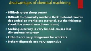 disadvantages of chemical machining
 Difficult to get sharp corner
 Difficult to chemically machine thick material (limit is
depended on workpiece material, but the thickness
should be around maximum 10 mm)
 Scribing accuracy is very limited, causes less
dimensional accuracy
 Etchants are very dangerous for workers
 Etchant disposals are very expensive
 
