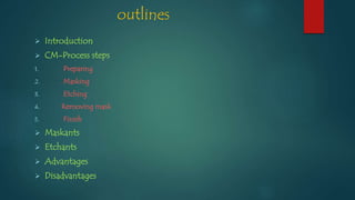 outlines
 Introduction
 CM-Process steps
1. Preparing
2. Masking
3. Etching
4. Removing mask
5. Finish
 Maskants
 Etchants
 Advantages
 Disadvantages
 