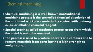 Chemical machining
 Chemical machining is a well known nontraditional
machining process is the controlled chemical dissolution of
the machined workpiece material by contact with a strong
acidic or alkaline chemical reagent.
 Special coatings called maskants protect areas from which
the metal is not to be removed.
 The process is used to produce pockets and contours and to
remove materials from parts having a high strength-to-
weight ratio.
 