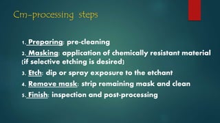 Cm-processing steps
1. Preparing: pre-cleaning
2. Masking: application of chemically resistant material
(if selective etching is desired)
3. Etch: dip or spray exposure to the etchant
4. Remove mask: strip remaining mask and clean
5. Finish: inspection and post-processing
 