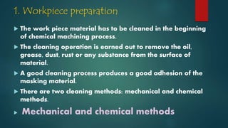 1. Workpiece preparation
 The work piece material has to be cleaned in the beginning
of chemical machining process.
 The cleaning operation is earned out to remove the oil,
grease, dust, rust or any substance from the surface of
material.
 A good cleaning process produces a good adhesion of the
masking material.
 There are two cleaning methods: mechanical and chemical
methods.
 Mechanical and chemical methods
 