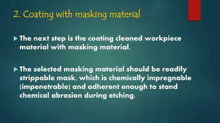 2. Coating with masking material
 The next step is the coating cleaned workpiece
material with masking material.
 The selected masking material should be readily
strippable mask, which is chemically impregnable
(impenetrable) and adherent enough to stand
chemical abrasion during etching.
 