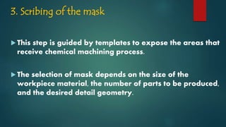 3. Scribing of the mask
 This step is guided by templates to expose the areas that
receive chemical machining process.
 The selection of mask depends on the size of the
workpiece material, the number of parts to be produced,
and the desired detail geometry.
 