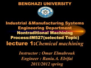 BENGHAZI UNIVERSITY
Industrial &Manufacturing Systems
Engineering Department
Nontraditional Machining
Process:IM527(selected Topic)
lecture 1:Chemical machining
Instructor : Omar Elmabrouk
Engineer : Rania.A. Elrifai
2011/2012 spring
 