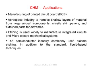 CHM -- Applications
 Manufacuring of printed circuit board (PCB).
 Aerospace industry to remove shallow layers of material
from large aircraft components, missile skin panels, and
extruded parts for airframes.
 Etching is used widely to manufacture integrated circuits
and Micro electro-mechanical systems.
 The semiconductor industry commonly uses plasma
etching, in addition to the standard, liquid-based
techniques.
J. Hemwani, GPC, Betul (M.P.) 460001 10
 