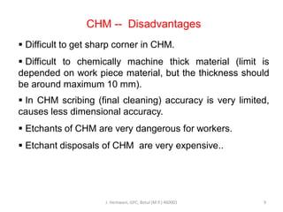 CHM -- Disadvantages
 Difficult to get sharp corner in CHM.
 Difficult to chemically machine thick material (limit is
depended on work piece material, but the thickness should
be around maximum 10 mm).
 In CHM scribing (final cleaning) accuracy is very limited,
causes less dimensional accuracy.
 Etchants of CHM are very dangerous for workers.
 Etchant disposals of CHM are very expensive..
J. Hemwani, GPC, Betul (M.P.) 460001 9
 