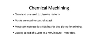 Chemical Machining
• Chemicals are used to dissolve material
• Masks are used to control attack
• Most common use is circuit boards and plates for printing.
• Cutting speed of 0.0025-0.1 mm/minute – very slow
 