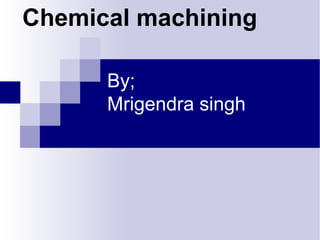 By;
Mrigendra singh
Chemical machining
 