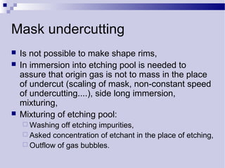 Mask undercutting
 Is not possible to make shape rims,
 In immersion into etching pool is needed to
assure that origin gas is not to mass in the place
of undercut (scaling of mask, non-constant speed
of undercutting....), side long immersion,
mixturing,
 Mixturing of etching pool:
 Washing off etching impurities,
 Asked concentration of etchant in the place of etching,
 Outflow of gas bubbles.
 