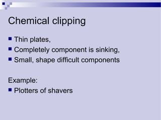 Chemical clipping
 Thin plates,
 Completely component is sinking,
 Small, shape difficult components
Example:
 Plotters of shavers
 