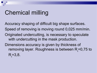 Chemical milling
Accuracy shaping of difficult big shape surfaces.
Speed of removing is moving round 0,025 mm/min.
Originated undercutting, is necessary to speculate
with undercutting in the mask production.
Dimensions accuracy is given by thickness of
removing layer. Roughness is between Ra
=0,75 to
Ra
=3,8.
 