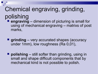 Chemical engraving, grinding,
polishing
 engraving – dimension of picturing is small for
using of mechanical engraving – matrixs of post
marks,
 grinding – very accurated shapes (accuracy
under 1mm), low roughness (Ra 0,01),
 polishing – still softer than grinding, using in
small and shape difficult components that by
mechanical kind is not possible to polish.
 