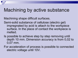 Machining by active substance
Machining shape difficult surfaces.
Semi-solid substance of cellulose (electro gel)
impregnated by acid is attach to the workpiece
surface. In the place of contact the workpiece is
melted.
Is possible to achieve step by step removing until
depth 10 mm. Dimension accuracy is from 0,02 to
0,07 mm.
For acceleration of process is possible to connected
electric voltage until 10V.
 