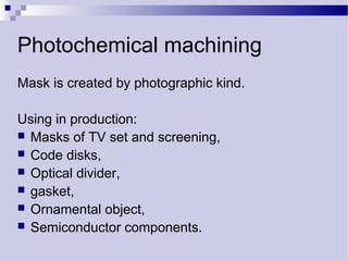 Photochemical machining
Mask is created by photographic kind.
Using in production:
 Masks of TV set and screening,
 Code disks,
 Optical divider,
 gasket,
 Ornamental object,
 Semiconductor components.
 
