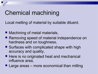 Chemical machining
Local melting of material by suitable diluent.
 Machining of metal materials,
 Removing speed of material independence on
hardness and on toughness,
 Surfaces with complicated shape with high
accuracy and quality,
 Here is no originated heat and mechanical
influence area,
 Large areas – more economical than milling
 