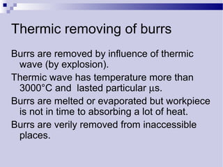Thermic removing of burrs
Burrs are removed by influence of thermic
wave (by explosion).
Thermic wave has temperature more than
3000°C and lasted particular µs.
Burrs are melted or evaporated but workpiece
is not in time to absorbing a lot of heat.
Burrs are verily removed from inaccessible
places.
 