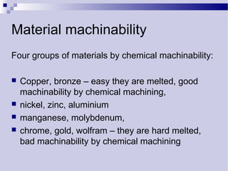 Material machinability
Four groups of materials by chemical machinability:
 Copper, bronze – easy they are melted, good
machinability by chemical machining,
 nickel, zinc, aluminium
 manganese, molybdenum,
 chrome, gold, wolfram – they are hard melted,
bad machinability by chemical machining
 