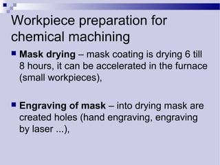 Workpiece preparation for
chemical machining
 Mask drying – mask coating is drying 6 till
8 hours, it can be accelerated in the furnace
(small workpieces),
 Engraving of mask – into drying mask are
created holes (hand engraving, engraving
by laser ...),
 