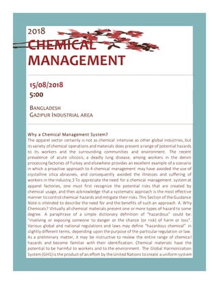 2018
CHEMICAL
MANAGEMENT
15/08/2018
5:00
BANGLADESH
GAZIPUR INDUSTRIAL AREA
Why a Chemical Management System?
The apparel sector certainly is not as chemical intensive as other global industries, but
itsvariety of chemical operations and materials does present a range of potential hazards
to its workers and the surrounding communities and environment. The recent
prevalence of acute silicosis, a deadly lung disease, among workers in the denim
processing factories of Turkey and elsewhere provides an excellent example of a scenario
in which a proactive approach to 4 chemical management may have avoided the use of
crystalline silica abrasives, and consequently avoided the illnesses and suffering of
workers in the industry.3 To appreciate the need for a chemical management system at
apparel factories, one must first recognize the potential risks that are created by
chemical usage, and then acknowledge that a systematic approach is the most effective
manner to control chemical hazards and mitigate their risks.This Section of the Guidance
Note is intended to describe the need for and the benefits of such an approach. A. Why
Chemicals? Virtually all chemical materials present one or more types of hazard to some
degree. A paraphrase of a simple dictionary definition of “hazardous” could be:
“involving or exposing someone to danger or the chance (or risk) of harm or loss”.
Various global and national regulations and laws may define “hazardous chemical” in
slightly different terms, depending upon the purpose of the particular regulation or law.
As a preliminary matter, it may be instructive to review the entire range of chemica l
hazards and become familiar with their identification. Chemical materials have the
potential to be harmful to workers and to the environment. The Global Harmonization
System(GHS) is the product of an effort by the United Nations tocreate a uniform system
 