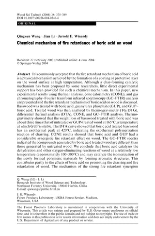 ORIGINAL
Qingwen Wang Æ Jian Li Æ Jerrold E. Winandy
Chemical mechanism of ﬁre retardance of boric acid on wood
Received: 27 February 2003 / Published online: 4 June 2004
Ó Springer-Verlag 2004
Abstract It is commonly accepted that the ﬁre retardant mechanism of boric acid
is a physical mechanism achieved by the formation of a coating or protective layer
on the wood surface at high temperature. Although a char-forming catalytic
mechanism has been proposed by some researchers, little direct experimental
support has been provided for such a chemical mechanism. In this paper, new
experimental results using thermal analysis, cone calorimetry (CONE), and gas
chromatography–Fourier transform infrared spectroscopy (GC–FTIR) analysis
are presented and the ﬁre retardant mechanism of boric acid on wood is discussed.
Basswood was treated with boric acid, guanylurea phosphate (GUP), and GUP–
boric acid. Treated wood was then analyzed by thermogravimetry (TG/DTG),
diﬀerential thermal analysis (DTA), CONE, and GC–FTIR analysis. Thermo-
gravimetry showed that the weight loss of basswood treated with boric acid was
about three times that of untreated or GUP-treated wood at 165°C, a temperature
at which GUP is stable. The DTA curve showed that boric acid treated basswood
has an exothermal peak at 420°C, indicating the exothermal polymerization
reaction of charring. CONE results showed that boric acid and GUP had a
considerable synergistic ﬁre retardant eﬀect on wood. The GC–FTIR spectra
indicated that compounds generated by boric acid treated wood are diﬀerent than
those generated by untreated wood. We conclude that boric acid catalyzes the
dehydration and other oxygen-eliminating reactions of wood at a relatively low
temperature (approximately 100–300°C) and may catalyze the isomerization of
the newly formed polymeric materials by forming aromatic structures. This
contributes partly to the eﬀects of boric acid on promoting the charring and ﬁre
retardation of wood. The mechanism of the strong ﬁre retardant synergism
Q. Wang (&) Æ J. Li
Research Institute of Wood Science and Technology,
Northeast Forestry University, 150040 Harbin, China
E-mail: qwwang@public.hr.hl.cn
J. E. Winandy
Forest Products Laboratory, USDA Forest Service, Madison,
Wisconsin, USA
The Forest Products Laboratory is maintained in cooperation with the University of
Wisconsin. This article was written and prepared by U.S. Government employees on oﬃcial
time, and it is therefore in the public domain and not subject to copyright. The use of trade or
ﬁrm names in this publication is for reader information and does not imply endorsement by the
U.S. Department of Agriculture of any product or service.
Wood Sci Technol (2004) 38: 375–389
DOI 10.1007/s00226-004-0246-4
 