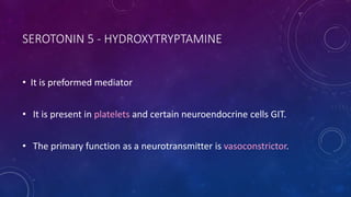SEROTONIN 5 - HYDROXYTRYPTAMINE
• It is preformed mediator
• It is present in platelets and certain neuroendocrine cells GIT.
• The primary function as a neurotransmitter is vasoconstrictor.
 