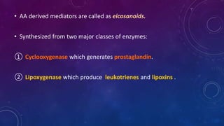 • AA derived mediators are called as eicosanoids.
• Synthesized from two major classes of enzymes:
① Cyclooxygenase which generates prostaglandin.
② Lipoxygenase which produce leukotrienes and lipoxins .
 