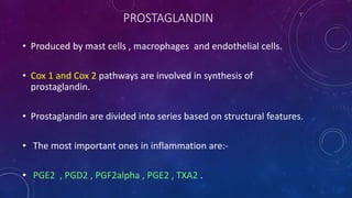 PROSTAGLANDIN
• Produced by mast cells , macrophages and endothelial cells.
• Cox 1 and Cox 2 pathways are involved in synthesis of
prostaglandin.
• Prostaglandin are divided into series based on structural features.
• The most important ones in inflammation are:-
• PGE2 , PGD2 , PGF2alpha , PGE2 , TXA2 .
 