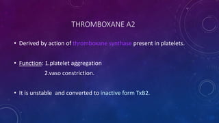 THROMBOXANE A2
• Derived by action of thromboxane synthase present in platelets.
• Function: 1.platelet aggregation
2.vaso constriction.
• It is unstable and converted to inactive form TxB2.
 