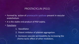 PROSTACYCLIN (PGI2)
• Formed by action of prostacyclin synthase present in vascular
endothelium.
• It is the stable end product of PGF1alpha.
• Functions:
1. Vasodilator.
2. Potent inhibitor of platelet aggregation.
3. Increases vascular permeability by increasing the
chemo tactic effect of other mediators.
 