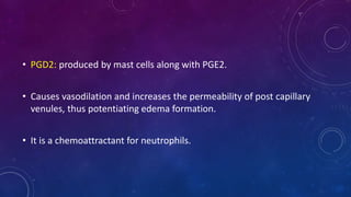 • PGD2: produced by mast cells along with PGE2.
• Causes vasodilation and increases the permeability of post capillary
venules, thus potentiating edema formation.
• It is a chemoattractant for neutrophils.
 