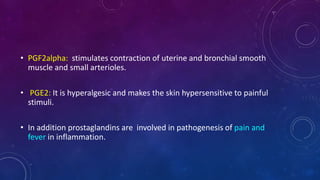 • PGF2alpha: stimulates contraction of uterine and bronchial smooth
muscle and small arterioles.
• PGE2: It is hyperalgesic and makes the skin hypersensitive to painful
stimuli.
• In addition prostaglandins are involved in pathogenesis of pain and
fever in inflammation.
 