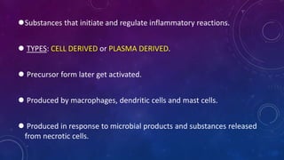 Substances that initiate and regulate inflammatory reactions.
 TYPES: CELL DERIVED or PLASMA DERIVED.
 Precursor form later get activated.
 Produced by macrophages, dendritic cells and mast cells.
 Produced in response to microbial products and substances released
from necrotic cells.
 