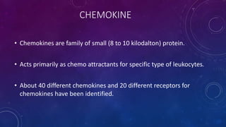 CHEMOKINE
• Chemokines are family of small (8 to 10 kilodalton) protein.
• Acts primarily as chemo attractants for specific type of leukocytes.
• About 40 different chemokines and 20 different receptors for
chemokines have been identified.
 