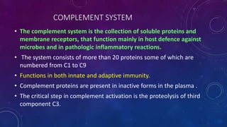 COMPLEMENT SYSTEM
• The complement system is the collection of soluble proteins and
membrane receptors, that function mainly in host defence against
microbes and in pathologic inflammatory reactions.
• The system consists of more than 20 proteins some of which are
numbered from C1 to C9
• Functions in both innate and adaptive immunity.
• Complement proteins are present in inactive forms in the plasma .
• The critical step in complement activation is the proteolysis of third
component C3.
 
