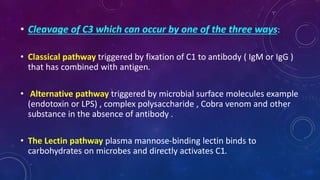 • Cleavage of C3 which can occur by one of the three ways:
• Classical pathway triggered by fixation of C1 to antibody ( IgM or IgG )
that has combined with antigen.
• Alternative pathway triggered by microbial surface molecules example
(endotoxin or LPS) , complex polysaccharide , Cobra venom and other
substance in the absence of antibody .
• The Lectin pathway plasma mannose-binding lectin binds to
carbohydrates on microbes and directly activates C1.
 