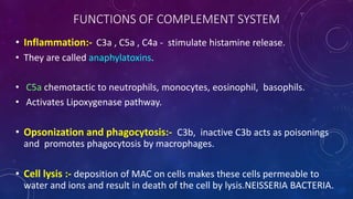 FUNCTIONS OF COMPLEMENT SYSTEM
• Inflammation:- C3a , C5a , C4a - stimulate histamine release.
• They are called anaphylatoxins.
• C5a chemotactic to neutrophils, monocytes, eosinophil, basophils.
• Activates Lipoxygenase pathway.
• Opsonization and phagocytosis:- C3b, inactive C3b acts as poisonings
and promotes phagocytosis by macrophages.
• Cell lysis :- deposition of MAC on cells makes these cells permeable to
water and ions and result in death of the cell by lysis.NEISSERIA BACTERIA.
 