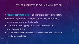 OTHER MEDIATORS OF INFLAMMATION
• Platelet activating factor - phospholipid derived mediator .
• Secreted by platelets , basophil , mast cell , neutrophil ,
macrophage and endothelial cell.
• It causes platelet aggregation , vasoconstriction and
bronchoconstriction.
• At low concentration it induces vasodilation and increased
venular permeability
 