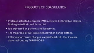 PRODUCTS OF COAGULATION
• Protease activated receptors (PAR) activated by thrombus cleaves
fibrinogen to fibrin and forms clot .
• It is expressed on platelets and leukocytes.
• The major role of PAR is platelet activation during clotting.
• Inflammation causes changes in endothelial cells that increase
abnormal clotting THROMBOSIS.
 