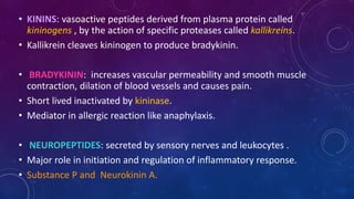 • KININS: vasoactive peptides derived from plasma protein called
kininogens , by the action of specific proteases called kallikreins.
• Kallikrein cleaves kininogen to produce bradykinin.
• BRADYKININ: increases vascular permeability and smooth muscle
contraction, dilation of blood vessels and causes pain.
• Short lived inactivated by kininase.
• Mediator in allergic reaction like anaphylaxis.
• NEUROPEPTIDES: secreted by sensory nerves and leukocytes .
• Major role in initiation and regulation of inflammatory response.
• Substance P and Neurokinin A.
 
