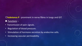 Substance P - prominent in nerve fibres in lungs and GIT.
 Functions :-
• Transmission of pain signals.
• Regulation of blood pressure.
• Stimulation of hormone secretion by endocrine cells.
• Increasing vascular permeability.
 